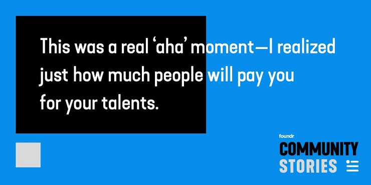 This was a real ‘aha’ moment—I realized just how much people will pay you for your talents.”